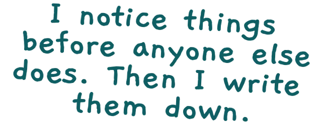 I notice things before anyone else does. Then I write them down.